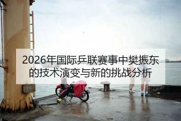 2026年国际乒联赛事中樊振东的技术演变与新的挑战分析 - xingkong FIFA WorldCup
