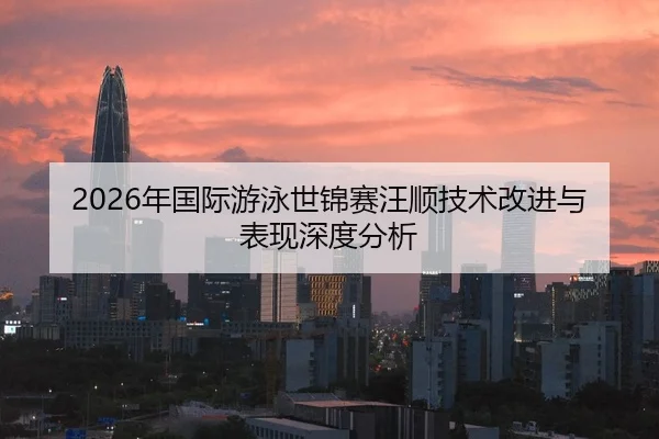 2026年国际游泳世锦赛汪顺技术改进与表现深度分析
