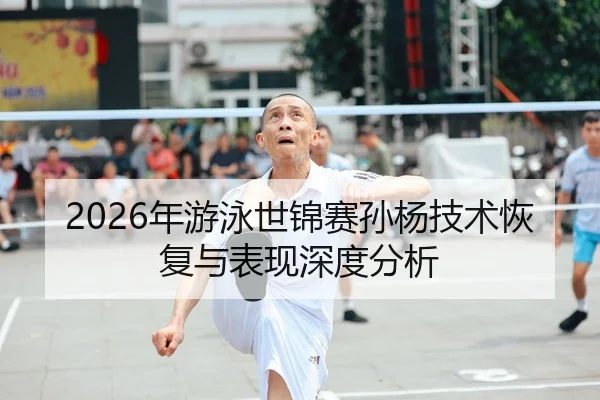 2026年游泳世锦赛孙杨技术恢复与表现深度分析（xingkong FIFA WorldCup）